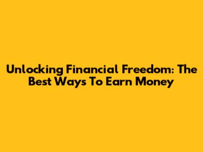 Unlocking Financial Freedom: The Best Ways To Earn Money
