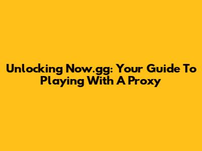 Unlocking Now.gg: Your Guide To Playing With A Proxy