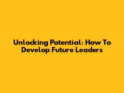 Unlocking Potential: How To Develop Future Leaders
