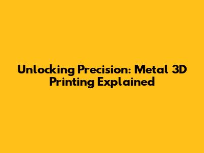 Unlocking Precision: Metal 3D Printing Explained