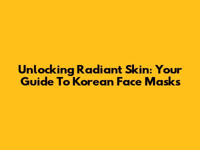 Unlocking Radiant Skin: Your Guide To Korean Face Masks