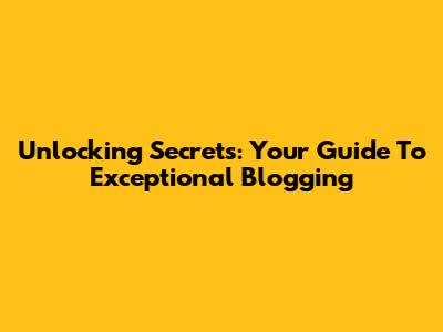 Unlocking Secrets: Your Guide To Exceptional Blogging