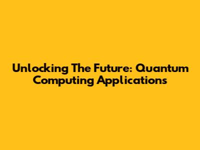 Unlocking The Future: Quantum Computing Applications