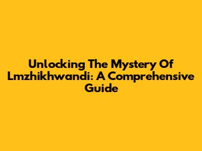 Unlocking The Mystery Of Lmzhikhwandi: A Comprehensive Guide