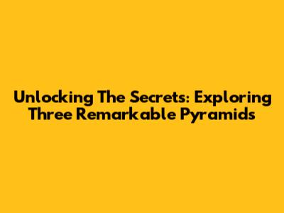 Unlocking The Secrets: Exploring Three Remarkable Pyramids