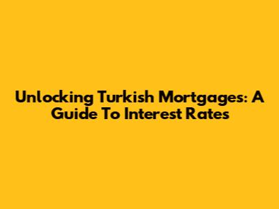 Unlocking Turkish Mortgages: A Guide To Interest Rates