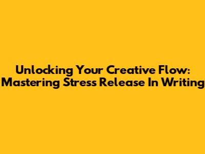 Unlocking Your Creative Flow: Mastering Stress Release In Writing