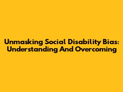 Unmasking Social Disability Bias: Understanding And Overcoming