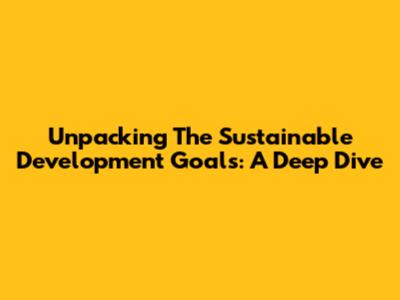 Unpacking The Sustainable Development Goals: A Deep Dive
