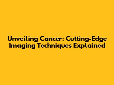 Unveiling Cancer: Cutting-Edge Imaging Techniques Explained