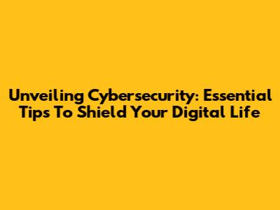 Unveiling Cybersecurity: Essential Tips To Shield Your Digital Life