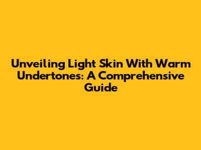 Unveiling Light Skin With Warm Undertones: A Comprehensive Guide