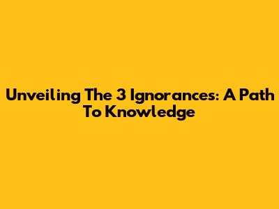 Unveiling The 3 Ignorances: A Path To Knowledge
