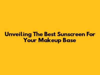 Unveiling The Best Sunscreen For Your Makeup Base