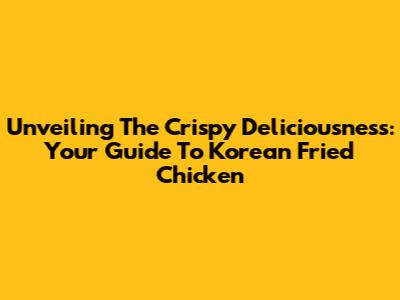 Unveiling The Crispy Deliciousness: Your Guide To Korean Fried Chicken