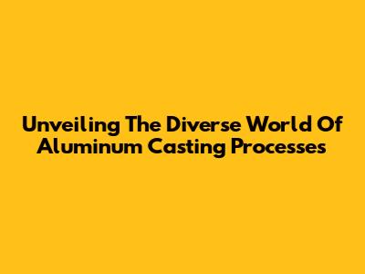 Unveiling The Diverse World Of Aluminum Casting Processes