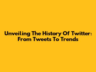 Unveiling The History Of Twitter: From Tweets To Trends