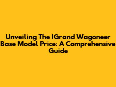 Unveiling The IGrand Wagoneer Base Model Price: A Comprehensive Guide