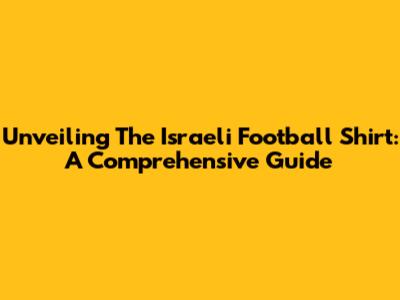 Unveiling The Israeli Football Shirt: A Comprehensive Guide
