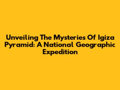 Unveiling The Mysteries Of Igiza Pyramid: A National Geographic Expedition