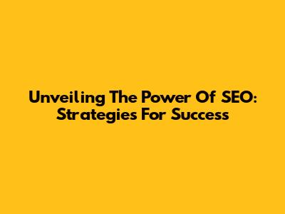 Unveiling The Power Of SEO: Strategies For Success