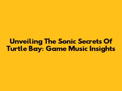 Unveiling The Sonic Secrets Of Turtle Bay: Game Music Insights