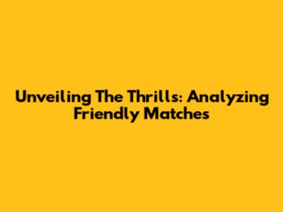 Unveiling The Thrills: Analyzing Friendly Matches