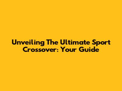 Unveiling The Ultimate Sport Crossover: Your Guide