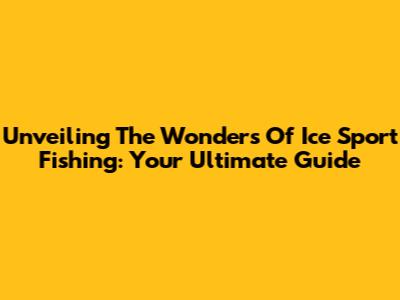 Unveiling The Wonders Of Ice Sport Fishing: Your Ultimate Guide