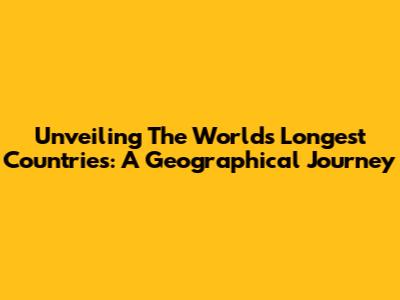 Unveiling The World's Longest Countries: A Geographical Journey