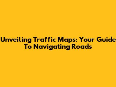 Unveiling Traffic Maps: Your Guide To Navigating Roads