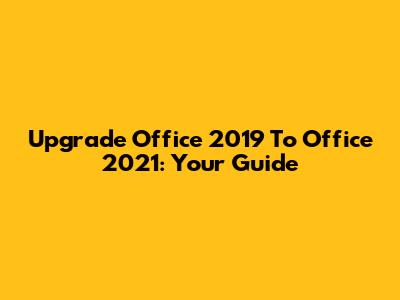 Upgrade Office 2019 To Office 2021: Your Guide