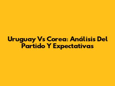 Uruguay Vs Corea: Análisis Del Partido Y Expectativas