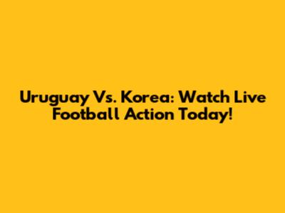 Uruguay Vs. Korea: Watch Live Football Action Today!