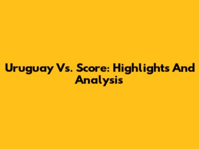 Uruguay Vs. Score: Highlights And Analysis
