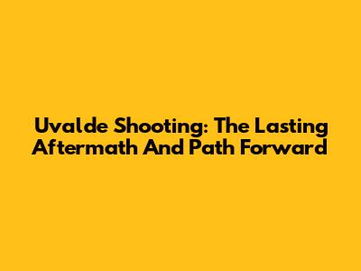 Uvalde Shooting: The Lasting Aftermath And Path Forward