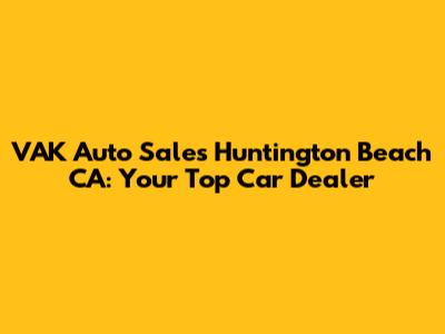 VAK Auto Sales Huntington Beach CA: Your Top Car Dealer