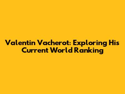 Valentin Vacherot: Exploring His Current World Ranking