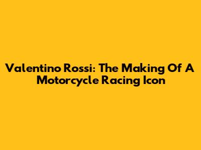 Valentino Rossi: The Making Of A Motorcycle Racing Icon