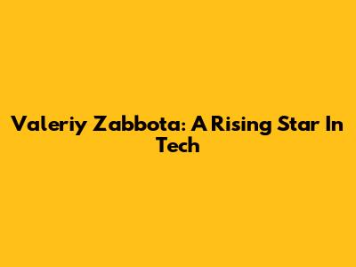 Valeriy Zabbota: A Rising Star In Tech