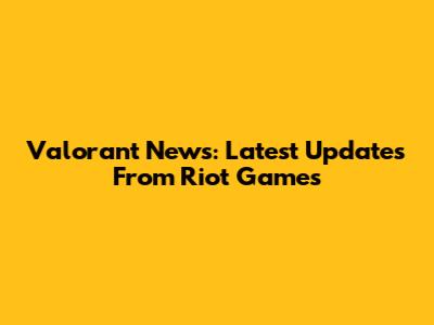 Valorant News: Latest Updates From Riot Games