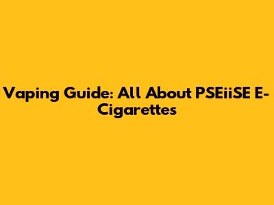 Vaping Guide: All About PSEiiSE E-Cigarettes