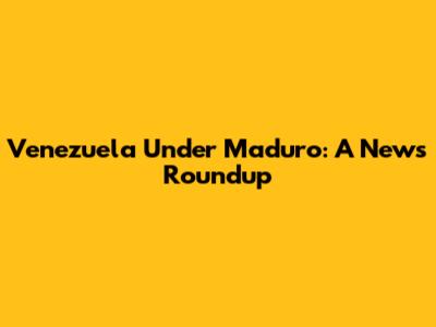 Venezuela Under Maduro: A News Roundup