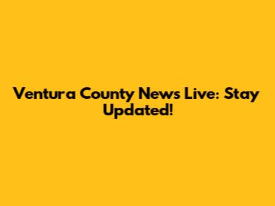Ventura County News Live: Stay Updated!