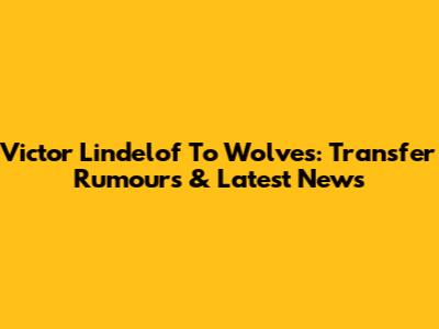 Victor Lindelof To Wolves: Transfer Rumours & Latest News
