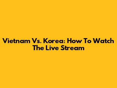 Vietnam Vs. Korea: How To Watch The Live Stream