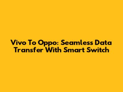 Vivo To Oppo: Seamless Data Transfer With Smart Switch