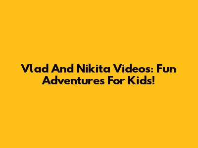 Vlad And Nikita Videos: Fun Adventures For Kids!