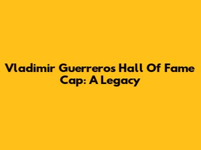 Vladimir Guerrero's Hall Of Fame Cap: A Legacy