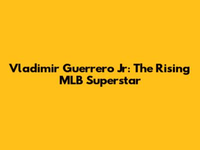 Vladimir Guerrero Jr: The Rising MLB Superstar